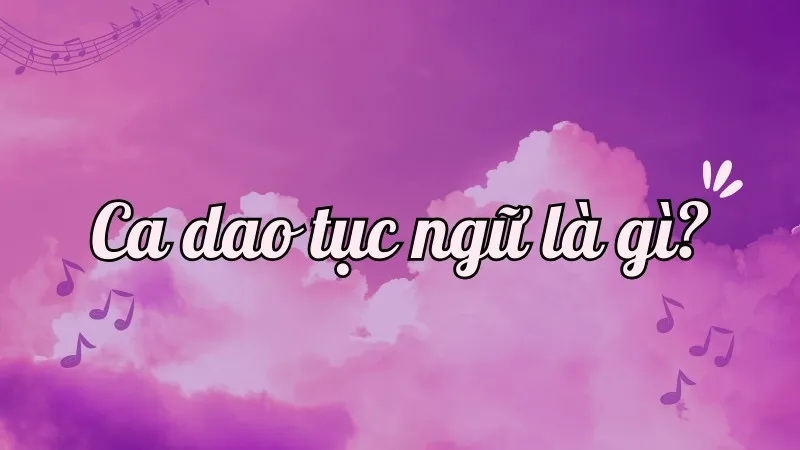 Ca dao tục ngữ là gì? Tìm hiểu đặc điểm và ý nghĩa của ca dao tục ngữ